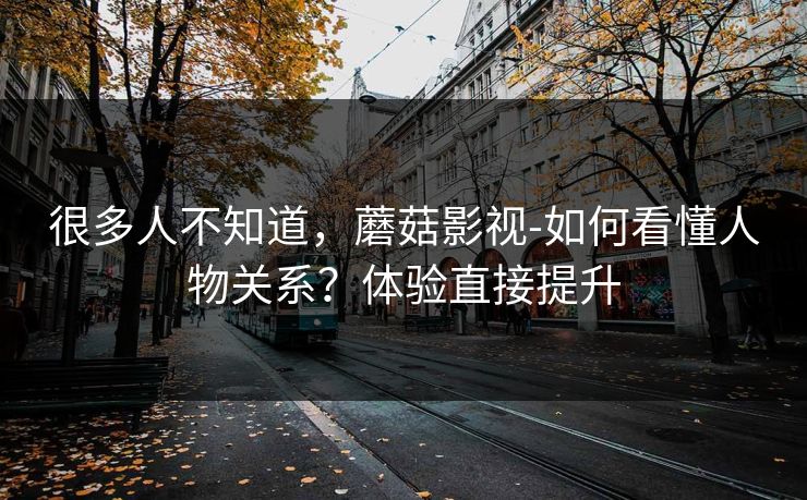 很多人不知道，蘑菇影视-如何看懂人物关系？体验直接提升