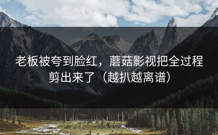 老板被夸到脸红，蘑菇影视把全过程剪出来了（越扒越离谱）