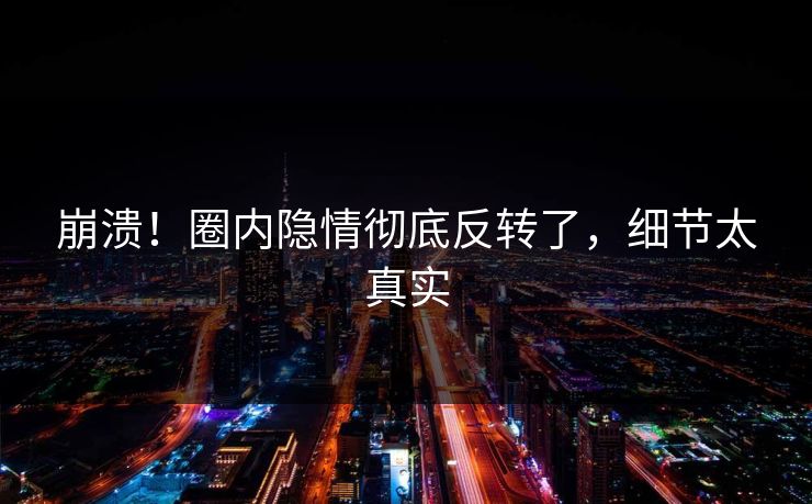 崩溃！圈内隐情彻底反转了，细节太真实