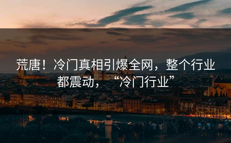 荒唐！冷门真相引爆全网，整个行业都震动，“冷门行业”