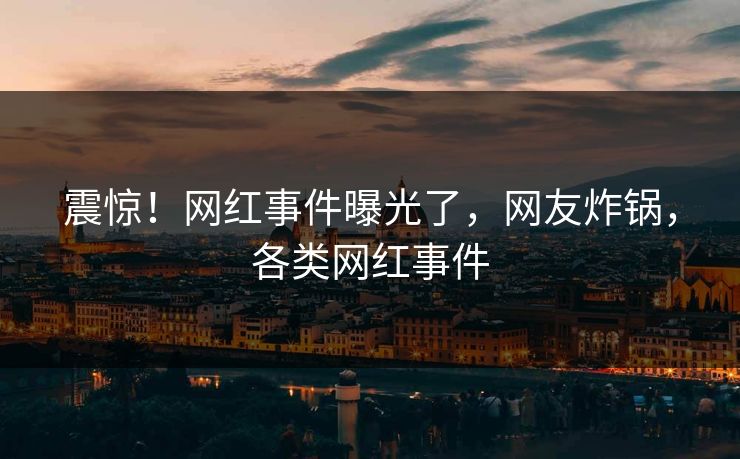 震惊！网红事件曝光了，网友炸锅，各类网红事件