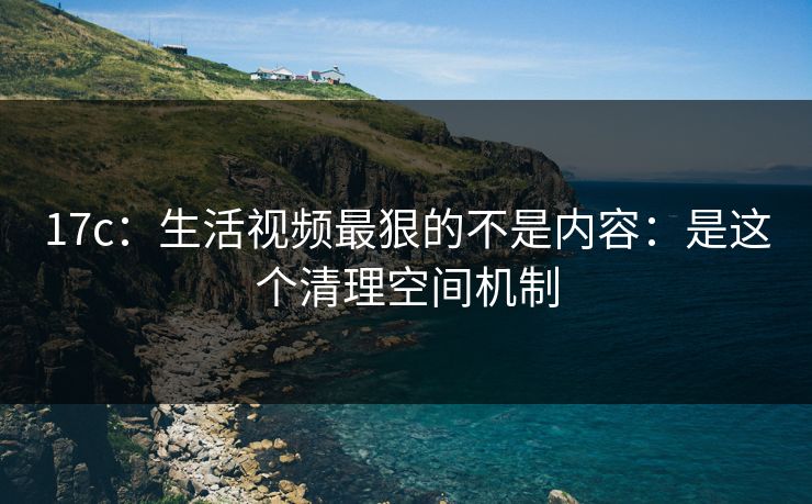 17c：生活视频最狠的不是内容：是这个清理空间机制