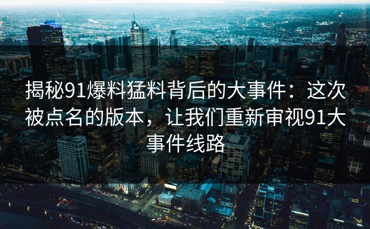 揭秘91爆料猛料背后的大事件：这次被点名的版本，让我们重新审视91大事件线路