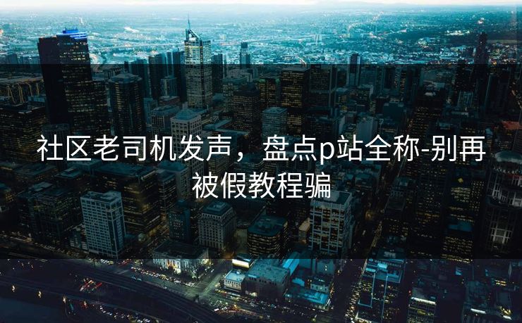 社区老司机发声，盘点p站全称-别再被假教程骗