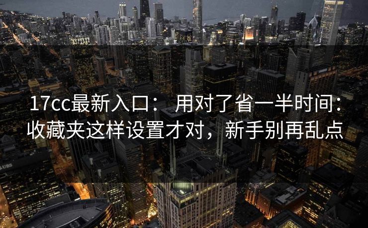 17cc最新入口： 用对了省一半时间：收藏夹这样设置才对，新手别再乱点