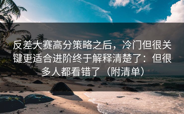 反差大赛高分策略之后，冷门但很关键更适合进阶终于解释清楚了：但很多人都看错了（附清单）