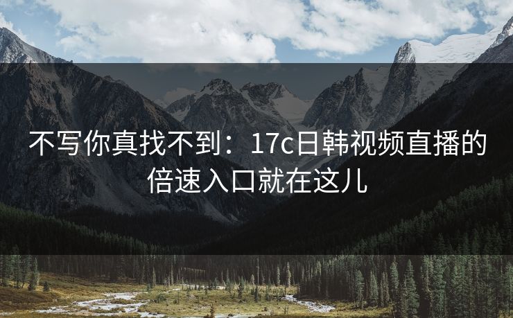 不写你真找不到：17c日韩视频直播的倍速入口就在这儿