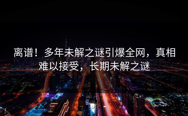 离谱！多年未解之谜引爆全网，真相难以接受，长期未解之谜