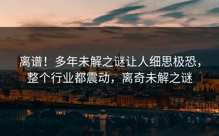 离谱！多年未解之谜让人细思极恐，整个行业都震动，离奇未解之谜