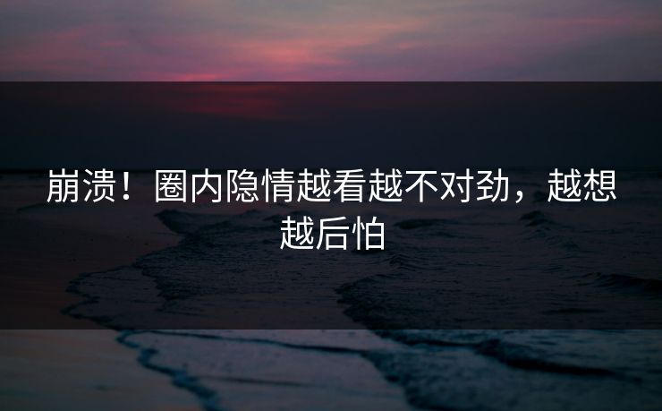 崩溃！圈内隐情越看越不对劲，越想越后怕
