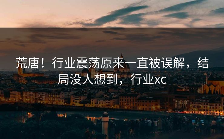 荒唐!行业震荡原来一直被误解,结局没人想到,行业xc 荒唐!行业震荡原来一直被误解,结局没人想到,行业xc