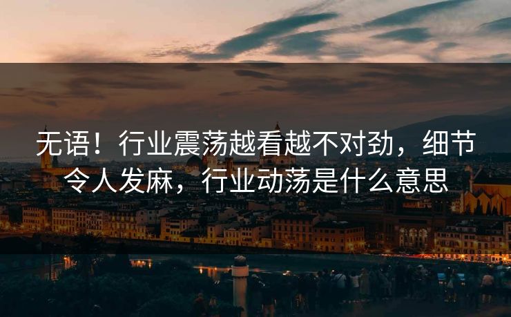 无语!行业震荡越看越不对劲,细节令人发麻,行业动荡是什么意思 无语!行业震荡越看越不对劲,细节令人发麻,行业动荡是什么意思