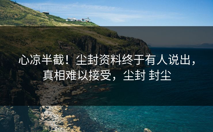 心凉半截！尘封资料终于有人说出，真相难以接受，尘封 封尘