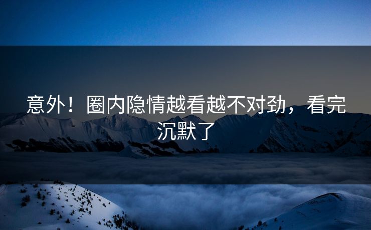 意外！圈内隐情越看越不对劲，看完沉默了
