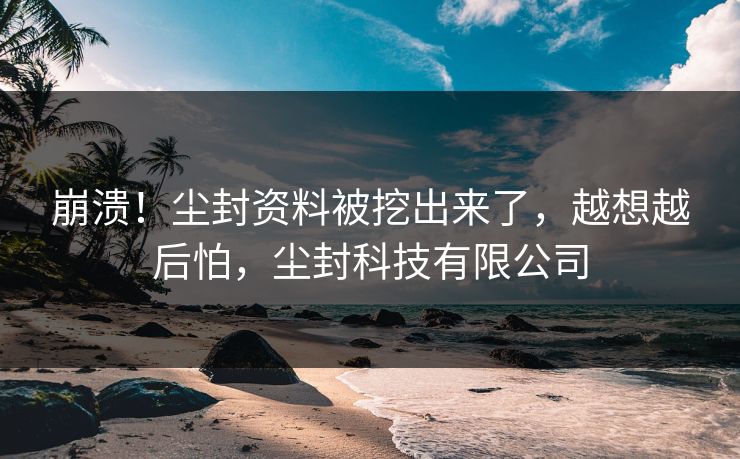 崩溃！尘封资料被挖出来了，越想越后怕，尘封科技有限公司
