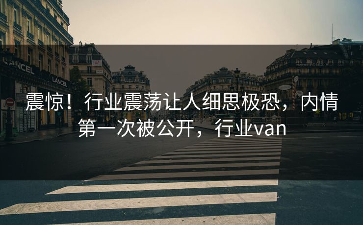 震惊！行业震荡让人细思极恐，内情第一次被公开，行业van