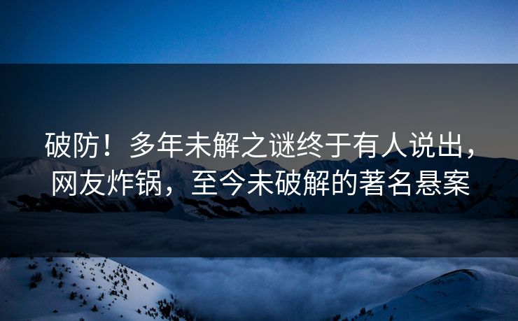 破防！多年未解之谜终于有人说出，网友炸锅，至今未破解的著名悬案