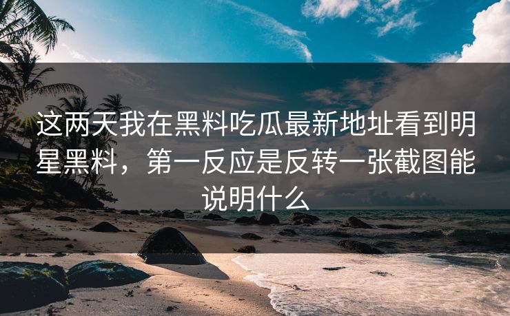 这两天我在黑料吃瓜最新地址看到明星黑料，第一反应是反转一张截图能说明什么