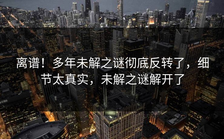 离谱！多年未解之谜彻底反转了，细节太真实，未解之谜解开了