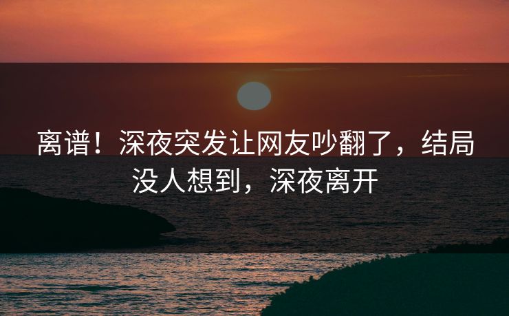 离谱！深夜突发让网友吵翻了，结局没人想到，深夜离开